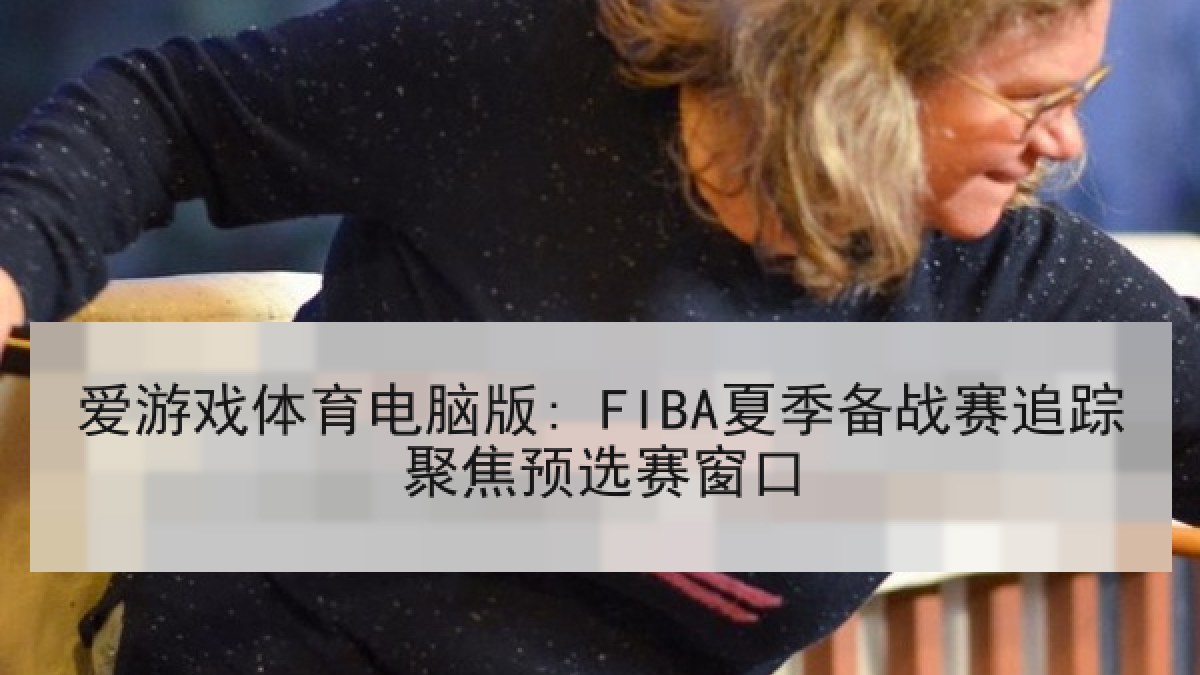 爱游戏体育电脑版: FIBA夏季备战赛追踪聚焦预选赛窗口