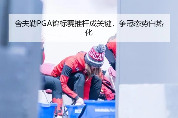 舍夫勒PGA锦标赛推杆成关键，争冠态势白热化