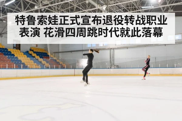特鲁索娃正式宣布退役转战职业表演 花滑四周跳时代就此落幕