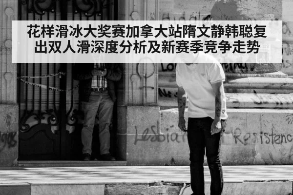 花样滑冰大奖赛加拿大站隋文静韩聪复出双人滑深度分析及新赛季竞争走势